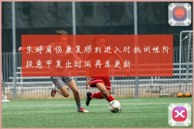 朱婷肩伤康复顺利进入对抗训练阶段意甲复出时间再度更新