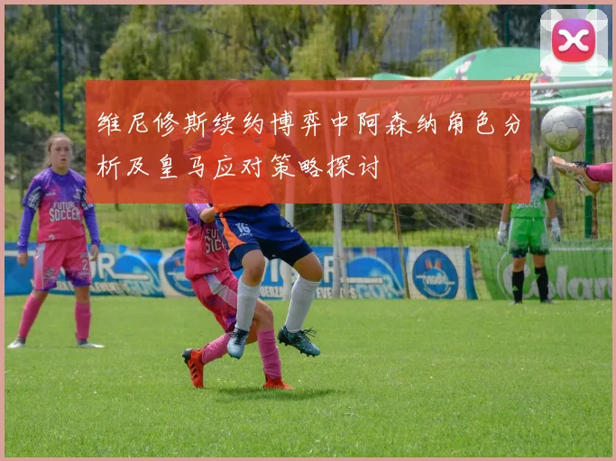 维尼修斯续约博弈中阿森纳角色分析及皇马应对策略探讨