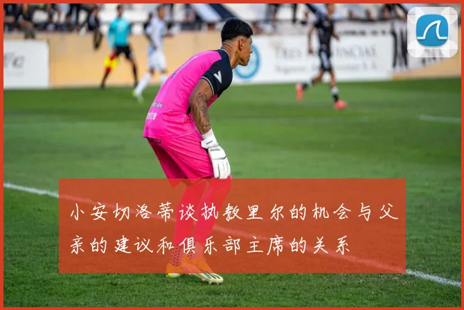 小安切洛蒂谈执教里尔的机会与父亲的建议和俱乐部主席的关系