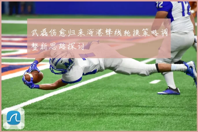 武磊伤愈归来海港锋线轮换策略调整新思路探讨