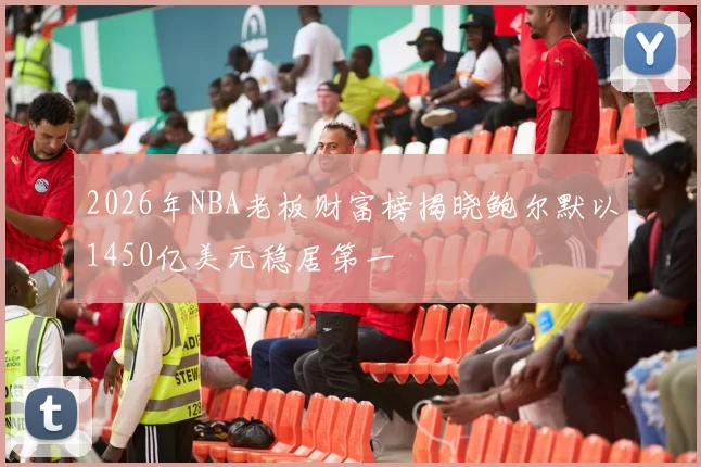 2026年NBA老板财富榜揭晓鲍尔默以1450亿美元稳居第一