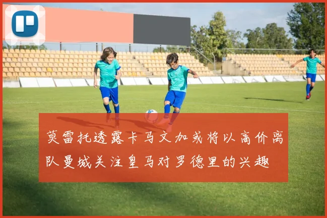 莫雷托透露卡马文加或将以高价离队曼城关注皇马对罗德里的兴趣