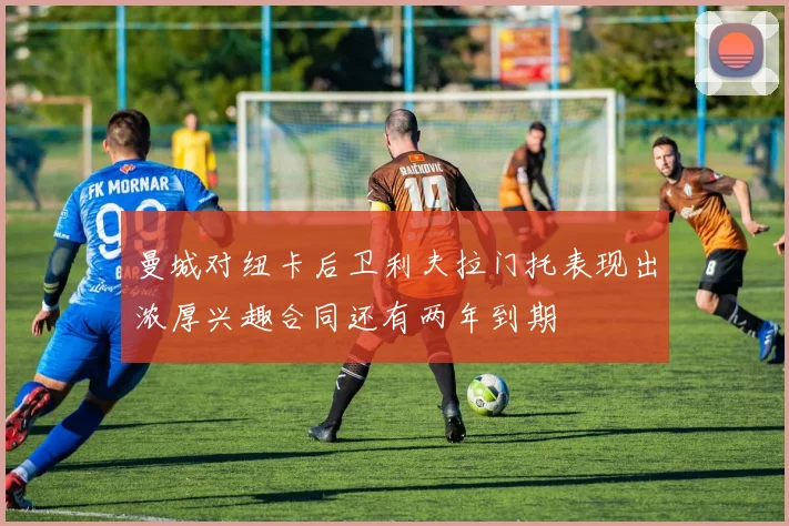 曼城对纽卡后卫利夫拉门托表现出浓厚兴趣合同还有两年到期