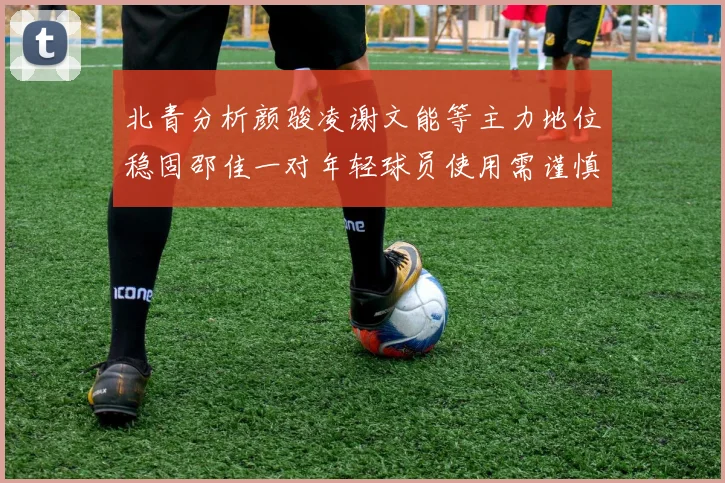 北青分析颜骏凌谢文能等主力地位稳固邵佳一对年轻球员使用需谨慎