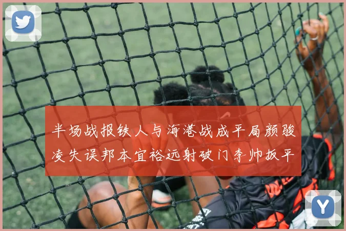 半场战报铁人与海港战成平局颜骏凌失误邦本宜裕远射破门李帅扳平